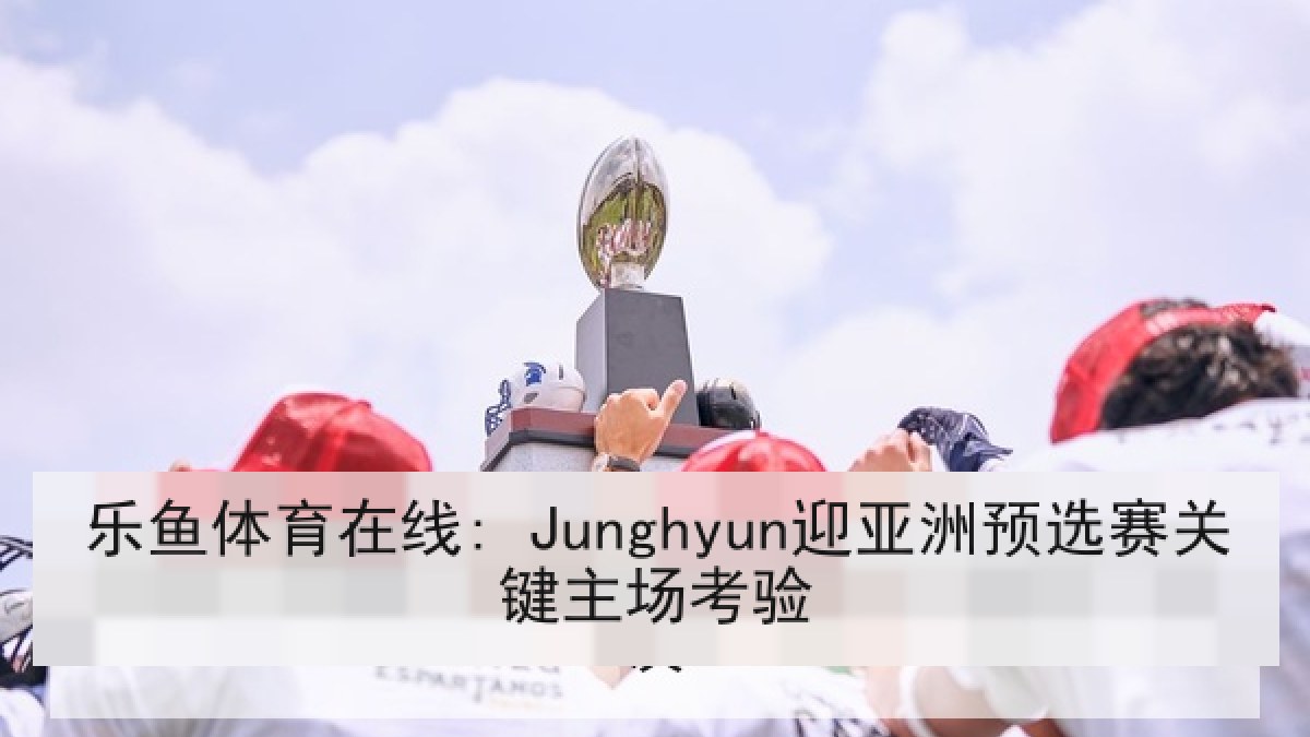 乐鱼体育在线: Junghyun迎亚洲预选赛关键主场考验